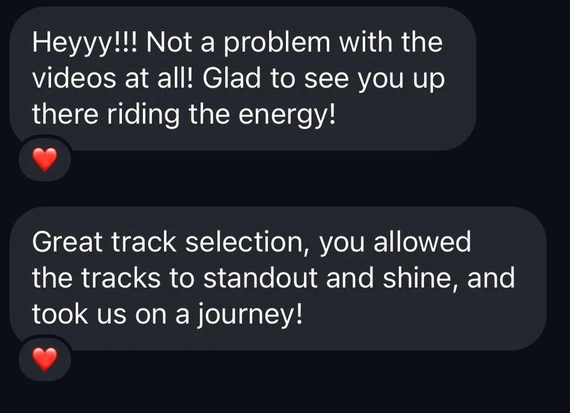 Screenshot of two messages: Heyyy!!! Not a problem with the videos at all! Glad to see you up there riding the energy! Great track selection, you allowed the tracks to standout and shine, and took us on a journey!
