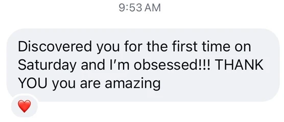Screenshot of a message: Discovered you for the first time on Saturday and I'm obsessed!!! THANK YOU you are amazing.